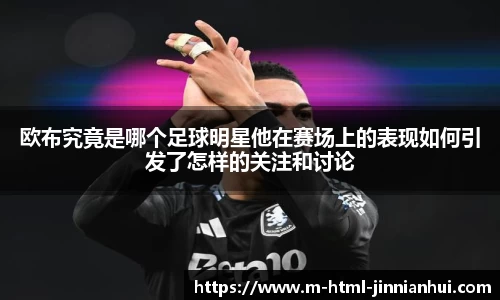 欧布究竟是哪个足球明星他在赛场上的表现如何引发了怎样的关注和讨论